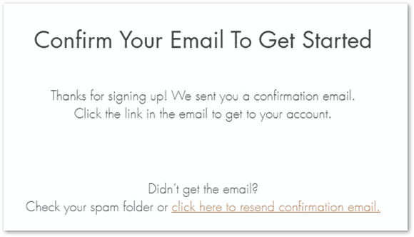 A screenshot of a webpage with a message for email confirmation. The message reads, ‘Confirm Your Email To Get Started. Thanks for signing up! We sent you a confirmation email. Click the link in the email to get to your account.’ Below this, there is an additional note saying, ‘Didn’t get the email? Check your spam folder or click here to resend confirmation email.’ The text is displayed in a clean and simple font on a plain background.”

This image represents a standard procedure for verifying an email address during an online sign-up process. It’s relevant as it illustrates a common step in accessing new accounts and ensuring user authenticity. If you have any other requests or need further assistance, feel free to ask! 😊