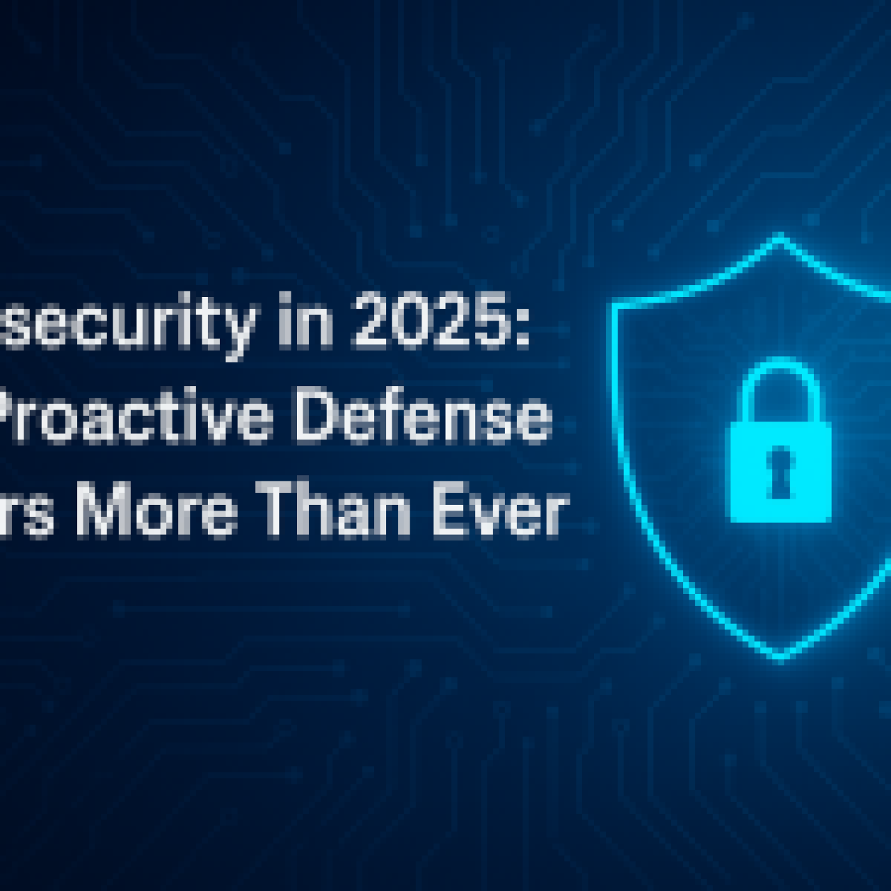 Cybersecurity in 2025: Why Proactive Defense Matters More Than Ever